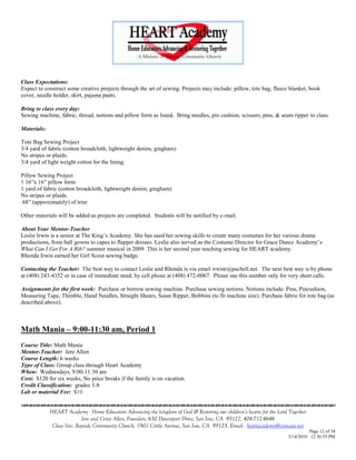 Class Expectations:
Expect to construct some creative projects through the art of sewing. Projects may include: pillow, tote bag, fleece blanket, book
cover, needle holder, skirt, pajama pants.

Bring to class every day:
Sewing machine, fabric, thread, notions and pillow form as listed. Bring needles, pin cushion, scissors, pins, & seam ripper to class.

Materials:

Tote Bag Sewing Project
3/4 yard of fabric (cotton broadcloth, lightweight denim, gingham)
No stripes or plaids.
3/4 yard of light weight cotton for the lining.

Pillow Sewing Project
1 16‖x 16‖ pillow form
1 yard of fabric (cotton broadcloth, lightweight denim, gingham)
No stripes or plaids.
 68‖ (approximately) of trim

Other materials will be added as projects are completed. Students will be notified by e-mail.

About Your Mentor-Teacher
Leslie Irwin is a senior at The King‘s Academy. She has used her sewing skills to create many costumes for her various drama
productions, from ball gowns to capes to flapper dresses. Leslie also served as the Costume Director for Grace Dance Academy‘s
What Can I Get For A Rib? summer musical in 2009. This is her second year teaching sewing for HEART academy.
Rhonda Irwin earned her Girl Scout sewing badge.

Contacting the Teacher: The best way to contact Leslie and Rhonda is via email irwinr@pacbell.net. The next best way is by phone
at (408) 243-4352 or in case of immediate need, by cell phone at (408) 472-0067. Please use this number only for very short calls.

Assignments for the first week: Purchase or borrow sewing machine. Purchase sewing notions. Notions include: Pins, Pincushion,
Measuring Tape, Thimble, Hand Needles, Straight Shears, Seam Ripper, Bobbins (to fit machine size). Purchase fabric for tote bag (as
described above).



Math Mania – 9:00-11:30 am, Period 1
Course Title: Math Mania
Mentor-Teacher: Jere Allen
Course Length: 6 weeks
Type of Class: Group class through Heart Academy
When: Wednesdays, 9:00-11:30 am
Cost: $120 for six weeks, No price breaks if the family is on vacation.
Credit Classification: grades 3-8
Lab or material Fee: $10
                                    

             HEART Academy - Home Educators Advancing the kingdom of God & Restoring our children’s hearts for the Lord Together
                            Jere and Crissi Allen, Founders, 650 Davenport Drive, San Jose, CA 95127, 408-712-4646
              Class Site: Bayside Community Church, 1901 Cottle Avenue, San Jose, CA 95125, Email: heartacademy@comcast.net
                                                                                                                                 Page 12 of 34
                                                                                                                       3/14/2010 12:36:55 PM
 