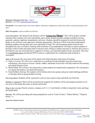 Minimum & Maximum Class Size: 5 and 12
Questions: Jere Allen, heartacademy@comcast.net

Prerequisite: Your student needs to have basic addition, subtraction, multiplication, and division skills to actively participate in this
class.

Other Prerequisite: A desire to think out of the box.

                  Our theme for the Summer will be "Getting Into Shape." This will be project oriented
Course Description:
learning where students will work individually and in teams around concepts relating to problem solving,
geometry, patterns, algebraic manipulation, and more. Students should be prepared to rack their brains and
bodies as we will have some very active learning opportunities. The focus will be to develop mathematical
thinking, problem solving skills and a true enjoyment of math. We will incorporate games and activities
throughout the class to reinforce learning with certificates of accomplishment. We hope to expose students to
the huge world of math and inspire them to become more willing to explore and enjoy it. Because this course is
not based on any one curriculum but is supportive of many, any interested student can be successful. This class
is an enrichment course and should NOT be used as a replacement for a traditional math textbook or
curriculum.

                   Our class time will be spent in the following three main types of learning:
Topics to Be Covered:
1) Topic or Lesson- We will cover a math topic or a problem solving technique focused on processes,
   terminology, and secrets to success. Games, riddles, and hands on activities will help round out the learning
   and add an element of fun.
2) Mental Math- We will have fun using tricks to help students for mental math computation. We will practice
   as a group and improve our speed and accuracy.
3) Team Problem Solving- The students will be broken down into groups and given math challenge problems
   to introduce them to group problem solving.

Class Expectations: Students     will be expected to come to class ready to learn and think out of the box.

Handing in Assignments: There willbe no homework assigned, but students will be encouraged to practice or try
out some of the things they learn on family and friends.

Bring to class every day: Pencils,   scissors, compass, an 8 ½ x 11-inch binder or folder to keep their work, and large
grid graph paper

Materials: We will     be providing and using manipulatives such as "Link It Cubes," "Pattern Blocks," "Popsicle
Sticks," etc.
About Your Mentor-Teacher



                                    

            HEART Academy - Home Educators Advancing the kingdom of God & Restoring our children’s hearts for the Lord Together
                           Jere and Crissi Allen, Founders, 650 Davenport Drive, San Jose, CA 95127, 408-712-4646
             Class Site: Bayside Community Church, 1901 Cottle Avenue, San Jose, CA 95125, Email: heartacademy@comcast.net
                                                                                                                                 Page 13 of 34
                                                                                                                       3/14/2010 12:36:55 PM
 