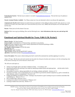 Contacting the Teacher: The best way to contact is via email at heartacademy@comcast.net. The next best way is by phone at
(408)655-4597.

Teacher Assistant Position Available: Yes. Please contact me if you are interested so that we can discuss this opportunity.

Assignments for the first week: Send me an email at least one week prior to class telling me about yourself: name, favorite ice cream,
current level in math, and a math riddle you've heard and liked (if you have one). Shhhh, don't tell anyone as we will share these in
our first class.

Parents: Please join us for the classes if you can.

Students: Here's one to get you thinking. How can the following be true - start with nineteen, take away one, and end up with
twenty.



Emotional and Spiritual Health for Teens, 9:00-11:30, Period 1
Mentor-Teacher: Dr. Kara Lawman
Course Length: 6 week Intensive, 2.5 hours per day, equivalent to one semester
Credit: Successful completion can be used to satisfy requirements for Practical Psychology or Bible.
When: Wednesdays, 9:00-11:30 am
Fee Payable to Kara Lawman: $150 for the course
Materials Fee: $10
Recommended: Upper Academy
Type of course: Group class through HEART Academy
Questions: Email Kara Lawman at K.lawman@btinternet.com

Course Description: This course is about looking into God‘s word for His emotional laws and then applying it to our lives.

 James 1:25 says, “But the man who looks intently into the perfect law that gives freedom and continues to do this not forgetting what
he has heard, but doing it-he will be blessed in what he does.”

We will cover such topics as:

   Taking every thought captive and make it obedient to Christ. 2 Corinthians 10v5
   Being transformed by the renewing of our minds-by identifying mistaken beliefs and replacing them with the truth in God‘s
    Word. Romans 12 v1-2
   Stewardship of ourselves -taking responsibility for our feelings, attitudes and beliefs. Galations 6v7-8
   Focusing on our heart –Are we motivated by love or is our behavior governed by internal compulsion e.g. guilt or externally by
    others opinions, control or manipulation? Proverbs 4 v23
   Finding and fulfilling our purposes in Christ –learning to stay focused on a goal. Learning to say no to ourselves and others that
    would distract us. Hebrews 12 v1-2
   How to handle anger. Ephesians 4v26-2
   Learning to be content in all circumstances. Philipians 4v12
   Learning to handle stress and worry. Matthew 6:25

                                    

            HEART Academy - Home Educators Advancing the kingdom of God & Restoring our children’s hearts for the Lord Together
                           Jere and Crissi Allen, Founders, 650 Davenport Drive, San Jose, CA 95127, 408-712-4646
             Class Site: Bayside Community Church, 1901 Cottle Avenue, San Jose, CA 95125, Email: heartacademy@comcast.net
                                                                                                                                Page 14 of 34
                                                                                                                      3/14/2010 12:36:55 PM
 