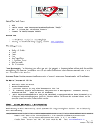 Material Used in the Course:

        Bible
        Material from our ―Stress Management Courses based on Biblical Principles‖.
        DVD‘s by Townsend and Cloud including ‗Boundaries‘
        Renewing The Mind by Equipping Ministries

Required Texts

        The Holy Bible in which you can write and highlight.
        Renewing The Mind Class Notes by Equipping Ministries         www.equipmin.org

Material Requirements:

        Binder with Dividers
        Pencil
        Eraser
        Pens
        Set of highlighters
        10 clear binder sleeves
        Set of note cards
        Box for note cards

Course Requirements: That the student wants to learn and apply God‘s answers for their emotional and spiritual needs. There will be
accountability within the group. I would like to meet with each student for 20 minutes prior to the course starting in order to get to
know them and answer any questions.

Assessment System: Ongoing assessment based on completion of homework assignments, class participation and life application.

Dr. Kara A.T. Lawman MB BS (UK)

        Home school mother of 4 children
        British trained Psychiatrist.
        Experienced in individual and group therapy with a Christian world view.
        Life Coach running groups on ‗Stress and Anxiety Management based on Biblical principles‘, ‗Boundaries‘ (including
         ‗Boundaries for Teens‘), ‗Changes that Heal‘ and ‗Safe People‘
        I believe that creating habits based on the truths in God‘s Word leads to emotional and spiritual health. My passion is to see
         the teenagers in this group internalize the significance they have in Christ, find freedom, joy, peace and a deeper love for
         others that comes from putting God‘s word into practice.



Piano Lessons, Individual ½ hour sessions
Focus: Learning the Basics of Piano through a proven method that will have you reading music in no time. This includes reading
music, chords and theory.
                                    

            HEART Academy - Home Educators Advancing the kingdom of God & Restoring our children’s hearts for the Lord Together
                           Jere and Crissi Allen, Founders, 650 Davenport Drive, San Jose, CA 95127, 408-712-4646
             Class Site: Bayside Community Church, 1901 Cottle Avenue, San Jose, CA 95125, Email: heartacademy@comcast.net
                                                                                                                                Page 15 of 34
                                                                                                                      3/14/2010 12:36:55 PM
 