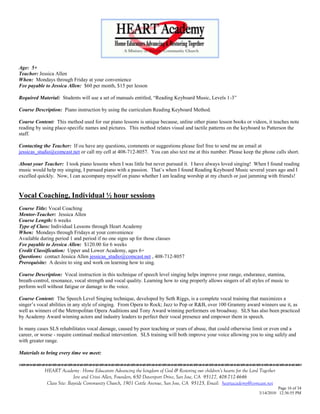 Age: 5+
Teacher: Jessica Allen
When: Mondays through Friday at your convenience
Fee payable to Jessica Allen: $60 per month, $15 per lesson

Required Material: Students will use a set of manuals entitled, ―Reading Keyboard Music, Levels 1-3‖

Course Description: Piano instruction by using the curriculum Reading Keyboard Method.

Course Content: This method used for our piano lessons is unique because, unline other piano lesson books or videos, it teaches note
reading by using place-specific names and pictures. This method relates visual and tactile patterns on the keyboard to Patterson the
staff.

Contacting the Teacher: If ou have any questions, comments or suggestions please feel free to send me an email at
jessicas_studio@comcast.net or call my cell at 408-712-8057. You can also text me at this number. Please keep the phone calls short.

About your Teacher: I took piano lessons when I was little but never pursued it. I have always loved singing! When I found reading
music would help my singing, I pursued piano with a passion. That‘s when I found Reading Keyboard Music several years ago and I
excelled quickly. Now, I can accompany myself on piano whether I am leading worship at my church or just jamming with friends!


Vocal Coaching, Individual ½ hour sessions
Course Title: Vocal Coaching
Mentor-Teacher: Jessica Allen
Course Length: 6 weeks
Type of Class: Individual Lessons through Heart Academy
When: Mondays through Fridays at your convenience
Available during period 1 and period if no one signs up for those classes
Fee payable to Jessica Allen: $120.00 for 6 weeks
Credit Classification: Upper and Lower Academy, ages 6+
Questions: contact Jessica Allen jessicas_studio@comcast.net , 408-712-8057
Prerequisite: A desire to sing and work on learning how to sing.

Course Description: Vocal instruction in this technique of speech level singing helps improve your range, endurance, stamina,
breath-control, resonance, vocal strength and vocal quality. Learning how to sing properly allows singers of all styles of music to
perform well without fatigue or damage to the voice.

Course Content: The Speech Level Singing technique, developed by Seth Riggs, is a complete vocal training that maximizes a
singer‘s vocal abilities in any style of singing. From Opera to Rock; Jazz to Pop or R&B, over 100 Grammy award winners use it, as
well as winners of the Metropolitan Opera Auditions and Tony Award winning performers on broadway. SLS has also been practiced
by Academy Award winning actors and industry leaders to perfect their vocal presence and empower them in speech.

In many cases SLS rehabilitates vocal damage, caused by poor teaching or years of abuse, that could otherwise limit or even end a
career, or worse - require continual medical intervention. SLS training will both improve your voice allowing you to sing safely and
with greater range.

Materials to bring every time we meet:
                                    

            HEART Academy - Home Educators Advancing the kingdom of God & Restoring our children’s hearts for the Lord Together
                           Jere and Crissi Allen, Founders, 650 Davenport Drive, San Jose, CA 95127, 408-712-4646
             Class Site: Bayside Community Church, 1901 Cottle Avenue, San Jose, CA 95125, Email: heartacademy@comcast.net
                                                                                                                                Page 16 of 34
                                                                                                                      3/14/2010 12:36:55 PM
 