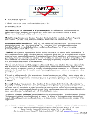   Blank Audio CD or your ipod

Workload: Listen to your CD and work through the exercises every day.

What about the method?

Who are some Artists who have studied SLS? Major recording artists such as Josh Groban, Luther Vandross, Michael
Jackson, Stevie Wonder, Anita Baker, Julio Egelesias, James Ingram, Marilyn McCoo, Geoffrey Osborne, Al Jarreau,
Michael Bolton, Natalie Cole, Bette Midler and Barbara Streisand;

Musical Theater performers such as Bernadette Peters, Carol Burnett, Douglas Sills (male lead in The Scarlet Pimpernel),
Leila Florentino (―Kim‖ Miss Saigon), Lorna Luft, Chita Rivera, Barbara Harris, Ben Vereen, and Tim Curry;

Professionals of the Operatic Stage such as Donald Ray Albert, Bass Baritone; Angela Maria Blasi Lyric Soprano (Winner
of Metropolitan National Opera Final Auditions in New York); Eduardo Villa, Tenor (Winner of Metropolitan National
Opera Final Auditions in New York); Rodney Gilfrey, Lyric Baritone; James Wagner, Tenor (Winner of Metropolitan
National Opera Final Auditions in New York).

The Larynx: The larynx is the large bump in the middle of the throat just below the chin (men call this the "Adam's Apple"). The
larynx houses the vocal cords and also controls the swallowing mechanism. When the larynx rises up, the muscles around the vocal
cords close in order to prevent food from entering the wind pipe and the lungs. This is essential to the swallowing process, yet hinders
good singing. If you place your hand on your larynx and yawn, you will feel your larynx come down. If you leave your hand on your
larynx and swallow, you will feel your larynx rise. In Speech Level Singing, our goal is keep the larynx at a comfortable "speech
level" while we sing (neither jamming up, nor locking down).

The vocal cords, also known as vocal folds, are a pair of soft tissue cords that are joined at the front of the larynx and extend to the
back. When they close, the back end of the cords come together (connect), and the flow of air is temporarily stopped. When the
pressure of air from the diaphragm overcomes the pressure of the muscles holding the cords together, they are blown apart. Sound is
made when they close again due to the resonation created. Then once again the air pressure overcomes the muscle pressure and the
process begins again.

If the cords are not brought together with a balanced pressure of air and muscle strength, you will have a strained and tense voice, or
your voice will break. This technique first eliminates any activity in the outer muscles of the larynx. These outer muscles interfere
with the singing tone; once these tensions are eliminated, the tone is freed. In addition, the ability to produce words easily and clearly
is enhanced.

Breathing for Singing: The diaphragm, is a dome shaped muscle that separates the chest cavity from the abdominal cavity. The
lungs, which are incapable of any muscular action, sit on top of the diaphragm. When the diaphragm contracts, it flattens downward
and slightly to the back, thus lowering the floor of the chest (thorax). As it does this, the lungs are stretched downward, creating a
partial vacuum which causes the air outside the body to rush in. During this inhale, as the diaphragm descends, the abdominal wall is
caused to expand outward. The diaphragm is active only during the inhalation process.

The abdominal muscles will automatically regulate the exhalation process during singing when a speech-level posture is maintained.
The breathing process during Speech-Level-Singing is very relaxed. This technique of singing promotes proper, automatic breath
support, and thus a balance between air and muscle. Speech-Level-Singing gives the vocal coordination needed to sing any style a
singer desires.


                                    

            HEART Academy - Home Educators Advancing the kingdom of God & Restoring our children’s hearts for the Lord Together
                           Jere and Crissi Allen, Founders, 650 Davenport Drive, San Jose, CA 95127, 408-712-4646
             Class Site: Bayside Community Church, 1901 Cottle Avenue, San Jose, CA 95125, Email: heartacademy@comcast.net
                                                                                                                                Page 17 of 34
                                                                                                                      3/14/2010 12:36:55 PM
 