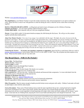 Website: www.speechlevelsinging.com

My commitment as your Mentor-Teacher is to provide weekly instruction, help, and encouragement to you and to evaluate your
work. Please feel free to come to me with questions or email me during the week, so that this can be a team effort in learning
together!

HAVE A WILLING HEART & MIND – a willing heart and mind to learn will prepare you for a lifetime of learning.
LISTEN ACTIVELY – you can‘t learn anything without listening to others.
COME PREPARED – have materials with you, with your assignments finished.

Parents: If your child is under 18, the parent should accompany the child during the first lesson. We will go over the contract
together and talk about studio policies.

About Your Mentor-Teacher: Ever since I was young, I was enthralled with the stage! The lights, the action, but most of all, the
performers and singers. Because I wanted to be able to sing and perform also, I started taking voice lessons starting at age 13. Those
first few years taught me so much and I am thankful for the different mentors God has placed in my life. I have experienced different
methods of voice and speech level singing is a method that has helped me grow rapidly. My voice is now doing things I thought were
not possible. Strength and consistency has been inserted into my voice. I have been taking this method for approximately 2 years and
was certified for the first level of training in April of 2008. I started with my first voice student in June 2008 and am loving teaching.
I look forward to encouraging and striving to become the best singer you can be this year!

Contacting the Teacher: : If you have any questions, comments or suggestions, please feel free to send Jessica Allen an e-mail at
jessicas_studio@comcast.net or call at Home: (408) 251-8147 or Cell: (408) 712-8057. Note: My cell phone has bad reception at my
house. Please use this number only for very short calls.


The Bread Quest – 9:00-11:30, Period 1
Course Title: The Bread Quest
Mentor-Teacher: Helene Lee
Course Length: 6 weeks
Type of Class: Group class through Heart Academy
When: Wednesdays, 9:00-11:30,
Cost: $120 for six weeks, No price breaks if the family is on vacation.
Credit Classification: Upper & Lower Academy Only
Lab or material Fee: $50 one time only - includes the textbook and homework bake assignments. 2 or more individuals from the
same family receive a $10 discount on this materials fee.
Minimum & Maximum Class Size: 5
Questions: Helene Lee, edlee@7358@yahoo.com
Prerequisite: Optimally students will have use of an oven for homework assignments.
Must be responsible to follow directions and accurately measure ingredients.

Other Prerequisite: Must be mature enough to handle powerful kitchen mixers and grain mills safely. Children 9 and under will need
an adult helper to deal with this safety hazard.

Course Description: These series if bread making classes study the major ingredients that go into creating bread and to magnify
Jesus Christ, the Bread of Life, whose sweet aroma, satisfies spirit and soul even as bread satisfies the body. Experiments and
interesting stories & facts on each ingredient in bread beginning with simple whole wheat and finally ending with the famous 7 grain
bread. Come learn the art of baking bread, enjoying the work of your hands and taking home some dough for homework. Your
                                    

            HEART Academy - Home Educators Advancing the kingdom of God & Restoring our children’s hearts for the Lord Together
                           Jere and Crissi Allen, Founders, 650 Davenport Drive, San Jose, CA 95127, 408-712-4646
             Class Site: Bayside Community Church, 1901 Cottle Avenue, San Jose, CA 95125, Email: heartacademy@comcast.net
                                                                                                                                Page 18 of 34
                                                                                                                      3/14/2010 12:36:55 PM
 