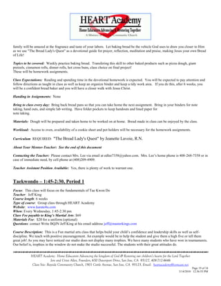 family will be amazed at the fragrance and taste of your labors. Let baking bread be the vehicle God uses to draw you closer to Him
as we use "The Bread Lady's Quest" as a devotional guide for prayer, reflection, meditation and praise, making Jesus your own Bread
of Life!

Topics to be covered: Weekly practice baking bread. Transfering this skill to other baked products such as pizza dough, giant
pretzels, cinnamon rolls, dinner rolls, hot cross buns, class choice on final project!
These will be homework assignments.

Class Expectations: Reading and spending time in the devotional homework is expected. You will be expected to pay attention and
follow directions as taught in class as well as keep an organize binder and keep a tidy work area. If you do this, after 6 weeks, you
will be a confident bread baker and you will have a closer walk with Jesus Christ.

Handing in Assignments: None

Bring to class every day: Bring back bread pans so that you can take home the next assignment. Bring in your binders for note
taking, hand outs, and simple lab writing. Have folder pockets to keep handouts and lined paper for
note taking.

Materials: Dough will be prepared and taken home to be worked on at home. Bread made in class can be enjoyed by the class.

Workload: Access to oven, availability of a cookie sheet and pot holders will be necessary for the homework assignments.

Curriculum REQUIRED:        "The Bread Lady's Quest" by Jeanette Lavoie, R.N.
About Your Mentor-Teacher: See the end of this document

Contacting the Teacher: Please contact Mrs. Lee via email at edlee7358@yahoo.com. Mrs. Lee‘s home phone is 408-268-7358 or in
case of immediate need, by cell phone at (408)209-4909.

Teacher Assistant Position Available: Yes, there is plenty of work to warrant one.


Taekwondo – 1:45-2:30, Period 1
Focus: This class will focus on the fundamentals of Tae Kwon Do
Teacher: Jeff King
Course length: 6 weeks
Type of course: Group class through HEART Academy
Website: www.karate4u.com
When: Every Wednesday, 1:45-2:30 pm
Class Fee payable to King’s Martial Arts: $69
Materials Fee: $20 for a uniform (optional)
Questions: contact Write BQJN Jeff King at his email address jeff@masterkings.com

Course Description: This is a Fun martial arts class that helps build your child‘s confidence and leadership skills as well as self-
discipline. We teach with positive encouragement. An example would be to help the student and give them a high five or tell them
great job! As you may have noticed our studio does not display many trophies. We have many students who have won in tournaments.
Our belief is, trophies in the window do not make the studio successful. The students with their great attitudes do.
                                    

            HEART Academy - Home Educators Advancing the kingdom of God & Restoring our children’s hearts for the Lord Together
                           Jere and Crissi Allen, Founders, 650 Davenport Drive, San Jose, CA 95127, 408-712-4646
             Class Site: Bayside Community Church, 1901 Cottle Avenue, San Jose, CA 95125, Email: heartacademy@comcast.net
                                                                                                                                Page 19 of 34
                                                                                                                      3/14/2010 12:36:55 PM
 