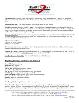 Assignment Criteria: Everyone will be asked to practice what they have learned that week in class. Practice is key to making a
performance look smooth and effortless! Other than that, show up with an attitude of excitement, desire to learn, and willingness to
TRY!

Bring to class every day: Your binder (as outlined above, with all handed out items inside.)

Attendance: Please send an email if a student is sick or is going to miss class. If a student misses a class, that student is expected to
ask another student (or Mentor-Teacher if needed) as to any music/blocking/choreography etc that they missed. If your family (or this
specific child) is unable to attend during tech week or performances then he/she can still participate in the class but we need to know
ASAP so that we can plan the choreography accordingly.

Classroom Expectations: We expect to have fun during class time yet be focused and safe at the same time. Students will be treated
with respect and their respect to teachers is expected as well. Below are some of the guidelines and expectations during class time.
Indeed these guidelines are welcome anywhere.

P=Properly Care for Things
R=Respect All of God‘s Creation
O=Obey Trustworthy Adults

Most importantly, if you behave in a way that we feel is disrupting the learning experience of others; we will discuss it with you and
your parent in a private meeting outside of class.

Contacting the Teacher: Please contact Miss Jessica Allen or the TA with any questions you may have during the year. Feel free to
e-mail or call. Jessica‘s email is jea4him@comcast.net and her cell phone is 712-8057.

About Your Teacher – Jessica Allen: You will find her bio at the end of this document.


Beginning Painting – 12:00-2:30 pm, Period 2
Course Title: Beginning Painting
Mentor-Teacher: Migi Oey
Course Length: 6 weeks
Type of Class: Group class through Heart Academy
When: Wednesday, 12:00-2:30, Period 2
Cost: $120 for six weeks, No price breaks if the family is on vacation.
Credit Classification: Upper Academy Only, grades 7-12
Lab or material Fee: $20 one time only (covers cost of paints and mediums)
Minimum & Maximum Class Size: 5 and 12
Questions: Migi Oey migioey@sbcglobal.net
Prerequisite: An interest in Art

Other Prerequisite: Drawing skills are essential but not required

Course Description: Explore the basic techniques and concepts of painting such as color theory, composition, color mixing,
brushwork, blending and glazes. Emphasis is placed on developing skills and pursuing an imaginative and personal approach. Students
work from photos or still-lifes depending on their needs and interests. Individualized instruction is emphasized and students work at
                                    

            HEART Academy - Home Educators Advancing the kingdom of God & Restoring our children’s hearts for the Lord Together
                           Jere and Crissi Allen, Founders, 650 Davenport Drive, San Jose, CA 95127, 408-712-4646
             Class Site: Bayside Community Church, 1901 Cottle Avenue, San Jose, CA 95125, Email: heartacademy@comcast.net
                                                                                                                                Page 21 of 34
                                                                                                                      3/14/2010 12:36:55 PM
 
