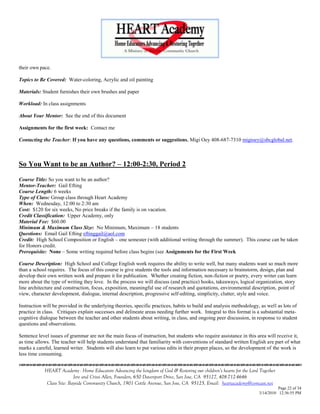 their own pace.

Topics to Be Covered: Water-coloring, Acrylic and oil painting

Materials: Student furnishes their own brushes and paper

Workload: In class assignments

About Your Mentor: See the end of this document

Assignments for the first week: Contact me

Contacting the Teacher: If you have any questions, comments or suggestions, Migi Oey 408-687-7310 migioey@sbcglobal.net.



So You Want to be an Author? – 12:00-2:30, Period 2

Course Title: So you want to be an author?
Mentor-Teacher: Gail Efting
Course Length: 6 weeks
Type of Class: Group class through Heart Academy
When: Wednesday, 12:00 to 2:30 am
Cost: $120 for six weeks, No price breaks if the family is on vacation.
Credit Classification: Upper Academy, only
Material Fee: $60.00
Minimum & Maximum Class Size: No Minimum, Maximum – 18 students
Questions: Email Gail Efting eftinggail@aol.com
Credit: High School Composition or English – one semester (with additional writing through the summer). This course can be taken
for Honors credit.
Prerequisite: None – Some writing required before class begins (see Assignments for the First Week

Course Description: High School and College English work requires the ability to write well, but many students want so much more
than a school requires. The focus of this course is give students the tools and information necessary to brainstorm, design, plan and
develop their own written work and prepare it for publication. Whether creating fiction, non-fiction or poetry, every writer can learn
more about the type of writing they love. In the process we will discuss (and practice) hooks, takeaways, logical organization, story
line architecture and construction, focus, exposition, meaningful use of research and quotations, environmental description, point of
view, character development, dialogue, internal description, progressive self-editing, simplicity, clutter, style and voice.

Instruction will be provided in the underlying theories, specific practices, habits to build and analysis methodology, as well as lots of
practice in class. Critiques explain successes and delineate areas needing further work. Integral to this format is a substantial meta-
cognitive dialogue between the teacher and other students about writing, in class, and ongoing peer discussion, in response to student
questions and observations.

Sentence level issues of grammar are not the main focus of instruction, but students who require assistance in this area will receive it,
as time allows. The teacher will help students understand that familiarity with conventions of standard written English are part of what
marks a careful, learned writer. Students will also learn to put various edits in their proper places, so the development of the work is
less time consuming.
                                    

            HEART Academy - Home Educators Advancing the kingdom of God & Restoring our children’s hearts for the Lord Together
                           Jere and Crissi Allen, Founders, 650 Davenport Drive, San Jose, CA 95127, 408-712-4646
             Class Site: Bayside Community Church, 1901 Cottle Avenue, San Jose, CA 95125, Email: heartacademy@comcast.net
                                                                                                                                Page 22 of 34
                                                                                                                      3/14/2010 12:36:55 PM
 
