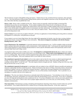 This level focuses on types of thoughtful writing and analysis. Students discover the correlation between experience, ideas and point
of view. They learn that good writing includes finding thematic patterns and insightful connections as they develop their skills. They
also, often realize that they can publish their work.

Honors credit: Honors credit s available for this class. Honors courses are generally valued more highly in transcript GPA
calculations because they are more demanding. If your student completes work at honors levels we can help you with your
assessment and grade calculations. Students who request honors work will be held to a higher standard, both in terms of the level of
effort in class and the depth of thoughtful analysis in commentaries and other submissions. As the teacher of record, the parent can
expect to discuss the ideas and materials we cover in class, with your student at home. Please let Gail Efting know, immediately, if
you will be doing honors work.

Course Content: So you want to be an author? 2010-2011, will focus on application of critical thinking and writing skills to continued
development of a written piece, with publication as the goal.

If your student is not yet in Junior High School, this class might still be appropriate for him/her, since this class is writing, thinking,
and discussion based. Contact Gail Efting for more information. This course is designed to coordinate well with the Summer
Reading Intensive, 2010 – 2011.

Course Requirements: My commitment is to provide instruction and encouragement to you. I will be available to help you develop
skills in accurate observation and analysis, and in communication - both written and verbal. I will also provide material and training
which will be beneficial in critical thinking and discernment as well as specific information which will be practically useful in more
advanced High School and College courses.

An assignment sheet will be made available every week. It is designed as a communication device for you, to clarify your weekly
work process and help you focus on some of the issues we are discussing in class. Please read it at the beginning of every week and
use it as a working guide. Once you have read the assignment sheet, please discuss it with your parent(s) and use it as a foundation of
your weekly work together. Store each assignment sheet in your binder for future reference.

The commitment requested of each student is to be in class ready to start on time for every session, to submit required paperwork
on time, to come to class with assignments completed appropriately, prepared to observe, listen, learn, think, participate, and
contribute at his/her BEST ―as unto the Lord‖. This class requires extensive thought and work. Students will get out of the class what
they put into the class, no less, no more.

The commitment requested of each parent is to participate with your student in class at HEART whenever possible and maintain an
interactive relationship with them around the process. Parent involvement in the classes on Fridays, discussion at home, and personal
evaluation of students' work are very important to maintain the parent / student bond, encourage integration of the learning process
between HEART classes and home, and allow the students to see you as their primary counsel and guide. This is a priority to us, as
our purpose is to partner with you, not to replace you.

Attendance: This class uses intensive discussion as a principle tenant of the learning process. Your attendance in class will give you
the information, discussion, and guidance you will need to really take full advantage of your work at home. Every class or assignment
you miss will make the learning process more cumbersome for you. If you have scheduled to miss a class for any reason, please let us
know as soon as YOU know, so that we have time to prepare support material for you, for the class you will be missing. Courtesy
mandates communication.

Class Expectations: Real learning is exciting, stimulating and tremendously interesting. It has intrinsic rewards of discovery, growth
and realization. Every student should feel free to embrace the joy of learning without distraction. In this class, students are
                                    

             HEART Academy - Home Educators Advancing the kingdom of God & Restoring our children’s hearts for the Lord Together
                            Jere and Crissi Allen, Founders, 650 Davenport Drive, San Jose, CA 95127, 408-712-4646
              Class Site: Bayside Community Church, 1901 Cottle Avenue, San Jose, CA 95125, Email: heartacademy@comcast.net
                                                                                                                                   Page 23 of 34
                                                                                                                         3/14/2010 12:36:55 PM
 