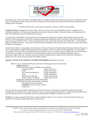 encouraged to put in the effort to take every thought captive to obedience in Jesus Christ, ready to give an answer with gentleness and
respect, considering one another ahead of themselves. Nothing will be permitted in the classroom which distracts students from the
thrilling process of learning.

                     All students should come to class ready to be attentive, courteous, interactive and teachable.

Assignment Criteria: Assignments are given weekly. However, in order to give you the flexibility which is so important to the
homeschool experience, I will adjust your assignments to match your summer schedule. Please let me know at the beginning of the
class what scheduling needs to be changed for your student.

It is the student‘s responsibility to make specific time commitments for submission of projects, and to manage time and activities
properly in order to keep those commitments, completing assignments thoughtfully and with excellence. Some of these processes take
practice and may be difficult at first. However, with perseverance they will become automatic and valuable skills. I will be there to
guide you through this process. Some work will be due weekly, and reading will be necessary almost every day to absorb and solidify
the habits we are building.

Growth in life is based, to a large degree, on perseverance. Because of the nature of student centered teaching, students will get just as
much benefit (guidance, feedback, help and growth) as they contribute of their own effort to the learning process. It‘s that simple.
For example, if you want to be an excellent reader, and are willing to review your observations say, eight or ten times, I will continue
to work with you to improve your discernment and skill in that area and give constructive feedback and guidance on your
observations, eight or ten times. Basically, you get the benefit of a skilled mentor to help you move toward your objectives in
proportion to your own perseverance and use of available resources.

Materials: SO YOU WANT TO BE AN AUTHOR NOTE BOOK (please bring every week)

         Binder 8 ½ X 11, at least 2 inchES deep, with front and back page protectors on the outside
                  College ruled paper
                  Notebook dividers (at least 6) including sections labeled;
                           Assignment Sheets                    (empty until given)
                           Drafts                               (empty until created)
                           New Words and Definitions            (college ruled paper)
                           Notes                                (college ruled paper)
                           Book Research Materials              (empty until procured)
                           Written Analysis / Feedback          (empty until received)
                  Portable hole punch (these fit onto the binder posts)
                  ZIP POCKET which fits into the binder, containing
                           Colored pencils (at least 8 colors)
                           Erasable pens (blue or black), at least 4
                           Large eraser

You will never have your notebook examined by the teacher in this class, but you WILL be required to quickly locate specific
documentation or information in it, so put it together in such a way that you can find things FAST. You may put them together in any
way that works best for YOU. Remember, you are accountable for how USABLE your binder is for YOU.

Workload: All classes taught by Gail Efting are student and family centered. You, as teacher of record, determine whether your
student will be working at middle, high school, or honors levels.



                                    

            HEART Academy - Home Educators Advancing the kingdom of God & Restoring our children’s hearts for the Lord Together
                           Jere and Crissi Allen, Founders, 650 Davenport Drive, San Jose, CA 95127, 408-712-4646
             Class Site: Bayside Community Church, 1901 Cottle Avenue, San Jose, CA 95125, Email: heartacademy@comcast.net
                                                                                                                                Page 24 of 34
                                                                                                                      3/14/2010 12:36:55 PM
 