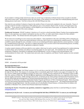 If your student is working at high school levels, there are several ways to determine workload, based on how you plan to calculate
high school course credit. Determination before the class begins, of the method to be used, makes the workload planning and record
keeping process much easier. Feel free to discuss this with Gail Efting at any time.

One relatively easy method of valuation is based on the number of hours of coursework completed in the year. Generally, 5 hours of
work per week for 16 weeks is measured as 5 HS credits per year, or one semester. Honors work, of course, will require more time
and effort. If you choose to use this method, it will be helpful to you to keep track of hours spent. An Academic Hour Check–off
Sheet is available at the end of the course catalogue.

Grading and Assessment: HEART Academy‘s function as a Co-op (not a school) precludes Mentor-Teachers from assigning grades.
Since we only experience your students‘ participation one day out of five, we really cannot fairly evaluate all of their attitudes,
challenges or efforts. The ultimate decisions about grades rest with you, the teacher of record.

We do want to do everything we can to assist you in this endeavor. Upon registration in this class, Gail Efting will be contacting you
to set up a time to meet, to discuss your goals and desires in this area, and to assist you in planning the evaluation process. She will be
available to parents through the year, as needed, to assist you in evaluating performance against priorities, answer questions, or simply
be a sounding board for discussion. Our goal is to support and mentor you as you have need in the homeschooling process, including
helping you get comfortable with the appropriate assignment of grades.

A teacher created evaluation will be provided for every student, which may be used as record of accomplishment for students planning
to attend college, and to facilitate your efforts in ascertaining grades for your report cards. All evaluations have the number of
assignments completed, a description of challenges and accomplishments, a review of analysis style and participation, and
recommendations for future work. The student name and course, date of completion, and Mentor-Teacher signature are also included.

Curriculum

REQUIRED:

NONE – all materials will be provided

Recommended Reference:
The Little, Brown Compact Handbook

About Your Mentor-Teacher Gail Efting‘s purpose is to live each day as unto the Lord, doing the works He has prepared for her, in
the light of God‘s Word. Her mission is to encourage others to consistently apply God‘s Truth to every aspect of everyday life. She
has served as a Bible teacher and Biblical counselor for many years, currently serving as librarian for the Theological Library at PBC,
Palo Alto, and host of Bible Dig. Her BALM (Biblical Application to Life Management skills) class is an outgrowth of this mission.
Gail has taught at elementary, middle and high school levels, in Christian private school settings and Homeschool Enrichment classes.
She has offered help and encouragement to Christian Homeschooling families for over 25 years, currently serving as Curriculum
Coordinator for The King‘s Academy‘s Independent Studies Program and Director of TKA‘s Enrichment Program. Before becoming
involved with Christian and homeschooling activities, Gail taught at college and corporate levels. The Eftings homeschooled their
own children through High School. Gail also currently serves on the Boards of Green Pastures, a Christian home for children with
disabilities in Mountain View, and the Green Pastures Endowment Foundation.

Contacting the Teacher: If you have any questions, comments or suggestions, please feel free to send Gail Efting an e-mail at
eftinggail@aol.com.

Assignments for the first week: As soon as you read through this Info Sheet, IMMEDIATELY As soon as you read through
                                    

             HEART Academy - Home Educators Advancing the kingdom of God & Restoring our children’s hearts for the Lord Together
                            Jere and Crissi Allen, Founders, 650 Davenport Drive, San Jose, CA 95127, 408-712-4646
              Class Site: Bayside Community Church, 1901 Cottle Avenue, San Jose, CA 95125, Email: heartacademy@comcast.net
                                                                                                                                 Page 25 of 34
                                                                                                                       3/14/2010 12:36:55 PM
 