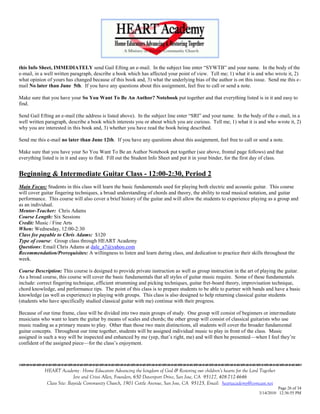 this Info Sheet, IMMEDIATELY send Gail Efting an e-mail. In the subject line enter ―SYWTB‖ and your name. In the body of the
e-mail, in a well written paragraph, describe a book which has affected your point of view. Tell me; 1) what it is and who wrote it, 2)
what opinion of yours has changed because of this book and, 3) what the underlying bias of the author is on this issue. Send me this e-
mail No later than June 5th. If you have any questions about this assignment, feel free to call or send a note.

Make sure that you have your So You Want To Be An Author? Notebook put together and that everything listed is in it and easy to
find.

Send Gail Efting an e-mail (the address is listed above). In the subject line enter ―SRI‖ and your name. In the body of the e-mail, in a
well written paragraph, describe a book which interests you or about which you are curious. Tell me; 1) what it is and who wrote it, 2)
why you are interested in this book and, 3) whether you have read the book being described.

Send me this e-mail no later than June 12th. If you have any questions about this assignment, feel free to call or send a note.

Make sure that you have your So You Want To Be an Author Notebook put together (see above, frontal page follows) and that
everything listed is in it and easy to find. Fill out the Student Info Sheet and put it in your binder, for the first day of class.


Beginning & Intermediate Guitar Class - 12:00-2:30, Period 2
Main Focus: Students in this class will learn the basic fundamentals used for playing both electric and acoustic guitar. This course
will cover guitar fingering techniques, a broad understanding of chords and theory, the ability to read musical notation, and guitar
performance. This course will also cover a brief history of the guitar and will allow the students to experience playing as a group and
as an individual.
Mentor-Teacher: Chris Adams
Course Length: Six Sessions
Credit: Music / Fine Arts
When: Wednesday, 12:00-2:30
Class fee payable to Chris Adams: $120
Type of course: Group class through HEART Academy
Questions: Email Chris Adams at dale_a7@yahoo.com
Recommendation/Prerequisites: A willingness to listen and learn during class, and dedication to practice their skills throughout the
week.

Course Description: This course is designed to provide private instruction as well as group instruction in the art of playing the guitar.
As a broad course, this course will cover the basic fundamentals that all styles of guitar music require. Some of these fundamentals
include: correct fingering technique, efficient strumming and picking techniques, guitar fret-board theory, improvisation technique,
chord knowledge, and performance tips. The point of this class is to prepare students to be able to partner with bands and have a basic
knowledge (as well as experience) in playing with groups. This class is also designed to help returning classical guitar students
(students who have specifically studied classical guitar with me) continue with their progress.

Because of our time frame, class will be divided into two main groups of study. One group will consist of beginners or intermediate
musicians who want to learn the guitar by means of scales and chords; the other group will consist of classical guitarists who use
music reading as a primary means to play. Other than those two main distinctions, all students will cover the broader fundamental
guitar concepts. Throughout our time together, students will be assigned individual music to play in front of the class. Music
assigned in such a way will be inspected and enhanced by me (yep, that‘s right, me) and will then be presented—when I feel they‘re
confident of the assigned piece—for the class‘s enjoyment.


                                    

            HEART Academy - Home Educators Advancing the kingdom of God & Restoring our children’s hearts for the Lord Together
                           Jere and Crissi Allen, Founders, 650 Davenport Drive, San Jose, CA 95127, 408-712-4646
             Class Site: Bayside Community Church, 1901 Cottle Avenue, San Jose, CA 95125, Email: heartacademy@comcast.net
                                                                                                                                Page 26 of 34
                                                                                                                      3/14/2010 12:36:55 PM
 