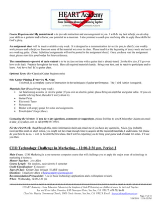 Course Requirements: My commitment is to provide instruction and encouragement to you. I will do my best to help you develop
your skills as a guitarist and to focus your potential as a musician. I also promise to coach you into being able to apply these skills for
God‘s glory.

An assignment sheet will be made available every week. It is designed as a communication device for you, to clarify your weekly
work process and to help you focus on some of the material we cover in class. Please read it at the beginning of every week and use it
as a working guide. (Note: Individual assignments will not be posted in the assignment sheet.) Once you have read the assignment
sheet, please store it in your binder for future reference.

The commitment requested of each student is to be in class on time with a guitar that is already tuned (for the first day, I‘ll go over
how to do that). Practice throughout the week. Have all required materials handy. Bring your best, and be ready to participate and to
learn. And have fun! It‘s a guitar class.

Optional Texts: (For Classical Guitar Students only)

Solo Guitar Playing, Frederick M. Noad
        This book is a complete course of instruction in the techniques of guitar performance. The Third Edition is required.

Materials List: (Please bring every week)
    An functioning acoustic or electric guitar (If you own an electric guitar, please bring an amplifier and guitar cable. If you are
        unable to bring these, then don‘t worry about it).
    Guitar Picks
    Electronic Tuner
    Metronome
    Binder with empty paper for notes and assignments.
    Pencils (don‘t forget these)

Contacting the Mentor: If you have any questions, comments or suggestions, please feel free to send Christopher Adams an email
at dale_a7@yahoo.com or call (408) 691-8904.

For the First Week: Read through this entire information sheet and email me if you have any questions. Since, you probably
received this sheet on short notice, you might not have had enough time to acquire all the required materials. I understand, but please
do your best to do so. I will be flexible the first class. But I will be expecting you to bring your guitar and a binder for notes. I‘ll see
you then.



CEO Technology Challenge in Marketing – 12:00-2:30 pm, Period 2
Main Focus: CEO Marketing is a one-semester computer course that will challenge you to apply the major areas of technology in
marketing a business.
Mentor-Teachers: Jere Allen
Course Length: Six sessions, equivalent to 1 semester
Credit Classification: Computers
Type of Class: Group Class through HEART Academy
Questions: Email Jere Allen at heartacademy@comcast.net
Recommendation/Prerequisites: Use of basic technology applications and a willingness to learn.
When: Wednesday, 12:00-2:30 pm
                                    

             HEART Academy - Home Educators Advancing the kingdom of God & Restoring our children’s hearts for the Lord Together
                            Jere and Crissi Allen, Founders, 650 Davenport Drive, San Jose, CA 95127, 408-712-4646
              Class Site: Bayside Community Church, 1901 Cottle Avenue, San Jose, CA 95125, Email: heartacademy@comcast.net
                                                                                                                                  Page 27 of 34
                                                                                                                        3/14/2010 12:36:55 PM
 
