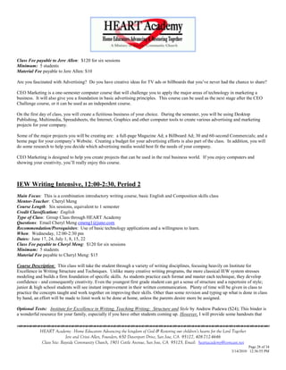 Class Fee payable to Jere Allen: $120 for six sessions
Minimum: 5 students
Material Fee payable to Jere Allen: $10

Are you fascinated with Advertising? Do you have creative ideas for TV ads or billboards that you‘ve never had the chance to share?

CEO Marketing is a one-semester computer course that will challenge you to apply the major areas of technology in marketing a
business. It will also give you a foundation in basic advertising principles. This course can be used as the next stage after the CEO
Challenge course, or it can be used as an independent course.

On the first day of class, you will create a fictitious business of your choice. During the semester, you will be using Desktop
Publishing, Multimedia, Spreadsheets, the Internet, Graphics and other computer tools to create various advertising and marketing
projects for your company.

Some of the major projects you will be creating are: a full-page Magazine Ad; a Billboard Ad; 30 and 60-second Commercials; and a
home page for your company‘s Website. Creating a budget for your advertising efforts is also part of the class. In addition, you will
do some research to help you decide which advertising media would best fit the needs of your company.

CEO Marketing is designed to help you create projects that can be used in the real business world. If you enjoy computers and
showing your creativity, you‘ll really enjoy this course.



IEW Writing Intensive, 12:00-2:30, Period 2
Main Focus: This is a combination introductory writing course, basic English and Composition skills class
Mentor-Teacher: Cheryl Meng
Course Length: Six sessions, equivalent to 1 semester
Credit Classification: English
Type of Class: Group Class through HEART Academy
Questions: Email Cheryl Meng cmeng1@juno.com
Recommendation/Prerequisites: Use of basic technology applications and a willingness to learn.
When: Wednesday, 12:00-2:30 pm
Dates: June 17, 24, July 1, 8, 15, 22
Class Fee payable to Cheryl Meng: $120 for six sessions
Minimum: 5 students
Material Fee payable to Cheryl Meng: $15

Course Description: This class will take the student through a variety of writing disciplines, focusing heavily on Institute for
Excellence in Writing Structure and Techniques. Unlike many creative writing programs, the more classical IEW system stresses
modeling and builds a firm foundation of specific skills. As students practice each format and master each technique, they develop
confidence - and consequently creativity. Even the youngest first grade student can get a sense of structure and a repertoire of style;
junior & high school students will see instant improvement in their written communication. Plenty of time will be given in class to
practice the concepts taught and work together on improving their skills. Other than some revision and typing up what is done in class
by hand, an effort will be made to limit work to be done at home, unless the parents desire more be assigned.

Optional Texts: Institute for Excellence in Writing, Teaching Writing: Structure and Style by Andrew Pudewa ($24); This binder is
a wonderful resource for your family, especially if you have other students coming up. However, I will provide some handouts that
                                    

            HEART Academy - Home Educators Advancing the kingdom of God & Restoring our children’s hearts for the Lord Together
                           Jere and Crissi Allen, Founders, 650 Davenport Drive, San Jose, CA 95127, 408-712-4646
             Class Site: Bayside Community Church, 1901 Cottle Avenue, San Jose, CA 95125, Email: heartacademy@comcast.net
                                                                                                                                Page 28 of 34
                                                                                                                      3/14/2010 12:36:55 PM
 