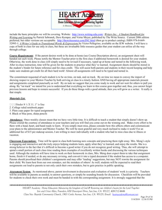 include the basic principles we will be covering. Website: http://www.writing-edu.com/. Writers Inc: A Student Handbook for
Writing and Learning by Patrick Sebranek, Dave Kemper, and Verne Meyer, published by The Write Source. Current 2006 edition
preferred, but older versions are acceptable. http://thewritesource.com/INC.html (then go to product catalog). ISBN 978-0-669-
52995-1; A Writer‟s Guide to Transitional Words & Expressions by Victor Pellegrino, available on the IEW website. I will have a
copy of both in class for use only in class, but these are invaluable little resource guides that your student can utilize all the way
through college.

Course Requirements: If the parent desires work to be done at home (see Course Description above), an assignment sheet will
handed out each week. Please notify the Mentor-Teacher prior to the first class if additional homework is desired for your student.
Otherwise, the work done in class will simply need to be revised if necessary, typed up at home and turned in the following week.
After in-class instruction, time will be given for the students to practice what they‘ve learned. Assignment sheets should be stored in
the student‘s binder for future reference and for class credit. This will assist both parents and students in their record keeping and help
make sure students get credit for all their hard work! Almost all assignments will need to be typed and turned in.

The commitment requested of each student is to be on time, on task, and on track. By on time we mean to convey the import of
showing respect to your Mentor-Teacher by both arriving at class in a timely fashion AND having all appropriate materials present
and assignments completed punctually as well. By on task we suggest that you come ready to work and not wait for others to pull you
along. By ―on track‖ we intend for you to understand that everything we learn in this course goes together and, thus, you cannot forget
previous lessons and hope to remain successful. If you do these things with a good attitude, then you will grow as a writer. It really is
that simple.

Materials List:


2. College ruled notebook paper
3. Plain copy paper for typed assignments
4. Black or blue pens, sharp pencils

Attendance: Once-weekly classes mean that we have very little time. It is difficult to teach a student that simply doesn‘t show up.
Please extend the courtesy of attendance to your teachers and you will find you come out on the winning end. Make every effort to be
there with a head, heart, and hand ready to learn. If you simply must miss, please consider how this affects others and communicate
your plans to the administrator and Mentor-Teacher. We will be most grateful and very much inclined to make it work! For an
additional fee of $15 per makeup session, I am willing to meet individually with a student who had to miss class due to illness or
vacation.

Classroom Expectations: Time will be spent in class both learning new concepts and practicing them right away. Mrs. Meng‘s style
is engaging and interactive and she truly enjoys helping students learn, apply what they‘ve learned, and enjoy the results. She is a
strong believer in the fact that it‘s difficult to become a good writer if you do not recognize good writing. Thus, she will attempt to
spend a small portion of each class time reading them examples of excellently written books and discussing the various techniques
used. Although the students will have time to work on their homework in class, Mrs. Meng does expect them to take that assignment
home, finish it if needed, or do any necessary revising, and convert it into a typed document if the student has access to a computer.
Parents should proofread their children‘s assignments and may offer ‗leading‘ suggestions, but may NOT rewrite the assignment for
their child. We learn best from our own mistakes, not the mistakes of others! As well, students will be expected to read their
assignments out loud to parents to not only catch their own mistakes, but to gain practice in public speaking.

Assessment System: As mentioned above, parent involvement in discussion and evaluation of students' work is a priority. Teachers
will be available to parents as needed, to answer questions, or simply be sounding boards for discussion. Checklists will be provided
for students to check their own work and must be handed in with the corresponding assignment. It is strongly suggested that the
                                    

            HEART Academy - Home Educators Advancing the kingdom of God & Restoring our children’s hearts for the Lord Together
                           Jere and Crissi Allen, Founders, 650 Davenport Drive, San Jose, CA 95127, 408-712-4646
             Class Site: Bayside Community Church, 1901 Cottle Avenue, San Jose, CA 95125, Email: heartacademy@comcast.net
                                                                                                                                Page 29 of 34
                                                                                                                      3/14/2010 12:36:55 PM
 