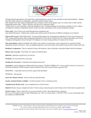 Through repeated opportunities, they build skill in understanding the concept of cause and effect in their experimentation. Students
learn that certain outcomes are dependable , repeatable, and have logical causes.
Once students know that results are dependable, they can begin to focus on the specific cause of a certain result or effect and the
relationship between them. "When I add more rock salt, the ice water gets colder!"
"Adding more of a secret ingredient, makes the toothpaste oozier." Through changing one ingredient (variable) at a time, students
investigate the attributes of ingredients and how these cause their final product to have certain, predictible attributes.

Extra credit: Extra Credit can be earned through home assignments and
more detailed lab reports. Students may compare and evaluate reasons for the prices of different toothpastes (cost analysis)

Topics to Be Covered: What Makes Paste? Tasting and Describing Cola, Investigating an Ingredient of Cola, Secret Formulas for
Cola, Tasting and Describing, and Investigating an Ingredient of Cola, Secret Formulas for Cola, Tasting, Describing, and Testing
Toothpaste and Ingredients, Secret formula for Toothpaste, Ice Cream Testing and Secret Formulas for Ice Cream.

Class Expectations: Students should have the ability to pay attention to instructions, work cooperatively in a group by sharing
ingredients and allow discussion. There are graphing experiences and some number skills needed as they need to measure and count.

Handing in Assignments: They are required to keep a lab notebook: a three ring binder with pocket folders hold class handouts.

Bring to class every day: Class binder, 20+ sheets of notebook paper

Materials: Materials are paid for by you lab fees.

Workload: No extra homework is necessary

Grading and Assessment: Cooperation and notebook assessment.

Curriculum: Great Explorations in Math and Science program: "SECRET FORMULAS" Lawrence Hall of Science, University of
California at Berkeley, GEMS Teacher's Guide by Rebecca Tilley and Carolyn Willard, copywrite 1996.

REQUIRED: 3 ring binder, pencil and eraser, paper (lined and blank)

OPTIONAL: hole puncher

About Your Mentor-Teacher: See bio at the end of the document

Teacher Assistant Position Available: I would be grateful to have a teaching assistant.

Assignments for the first week: (to be completed prior to the first class)

Students: Practice using a a dropper and water! Practice using a measuring spoon and leveling it with a butter knife or popsicle stick.

Teacher Contact: Please contact Mrs. Lee (course questions) or Mrs. Allen (administrative questions).
Mrs. Lee is best found via email at edlee7358@yahoo.com. Mrs. Lee‘s home phone is 408-268-7358 or in case of immediate need,
by cell phone at (408)209-4909.




                                    

            HEART Academy - Home Educators Advancing the kingdom of God & Restoring our children’s hearts for the Lord Together
                           Jere and Crissi Allen, Founders, 650 Davenport Drive, San Jose, CA 95127, 408-712-4646
             Class Site: Bayside Community Church, 1901 Cottle Avenue, San Jose, CA 95125, Email: heartacademy@comcast.net
                                                                                                                                Page 31 of 34
                                                                                                                      3/14/2010 12:36:55 PM
 