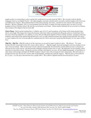 taught aerobics at various fitness centers and has her certification in aerobics from the YMCA. She currently works for Berlitz
Language Center as an English Teacher. Her eldest daughter was home schooled and is currently a medical student at the University
of California Los Angeles. She graduated from UC Riverside in biology. Her home- schooled son also attends UCR, majoring in
Business. She has a daughter, who is a recent graduate from The King‟s Academy Part time program and a son who is a recent
graduate of Grace Christian School. She also has a preschooler son at home. Helene and her husband, Ed, are involved in a Chinese
church plant at First Baptist Church on the Hill.

Cheryl Meng - Cheryl and her husband have 5 children, ages 18 to 32, and 4 grandsons, all of whom will be homeschooled when
they're old enough. They began their homeschool journey when their oldest was headed into 6th grade and never looked back. Over
the years Cheryl has taught her own children as well as 9th and 10th grade English at Pioneer Family Academy, managed a Christian
bookstore and worked in the medical field off and on for years as both a medical assistant and a medical transcriptionist. Her desire
is to give students the tools to become effective communicators for Christ, and to grow up giving Him the glory in every aspect of their
lives.

Migi Oey - Migi Oey - Migi Oey seeks to use her experience as an artist to inspire students to draw. She believes: “To create
because He first created and we bear His creative mark within us”. Migi has taught, dealt and managed a selection of subjects in an
open variety of settings. When the decision to home-school presented itself, she learned the essential skills necessary to become an
advocate for her 8-year-old son, who had learning challenges and did not know how to read. She pulled her son out of public school
and chose to teach him at home. During the ten years of home-schooling her two boys, she has taught photography, art and fitness to
other home-school groups and helps the HEART Academy‟s theater class with set designs for their annual plays. She still works as a
freelanced artist were she uses her creative skills in photography, painting and corporate imagery. Migi has been a Christ follower
for 22 years. It is His grace that motivates her to guide others. She is fluent in Spanish and has been married for 20 years.




                                    

            HEART Academy - Home Educators Advancing the kingdom of God & Restoring our children’s hearts for the Lord Together
                           Jere and Crissi Allen, Founders, 650 Davenport Drive, San Jose, CA 95127, 408-712-4646
             Class Site: Bayside Community Church, 1901 Cottle Avenue, San Jose, CA 95125, Email: heartacademy@comcast.net
                                                                                                                                Page 34 of 34
                                                                                                                      3/14/2010 12:36:55 PM
 