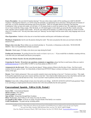 Course Description: Are you tired of raunchy dancing? Not sure what a dance studio will be teaching your child? In HEART
Academy‘s Hip-Hop/Jazz Intensive, we will be using fun and funky yet appropriate moves and music. During the first 20 minutes of
each class, we will be stretching and learning some across the floors. Then we will apply them by learning a fun Hip-Hop
Combination! After we learn our combo, we will take a 15-30 minute break to switch our minds to Jazz. We might take a walk or just
rest so if you would like, bring a snack. After the break, we will stretch again in more detail, go across the floor, maybe some bar
work, and then work on another JAZZ combo. All in all, your child will be learning 1-2 combos for the whole six weeks in EACH
class or 2-3 combos in all. Not only does dance teach you ―dancing‖ but also helps with fine motor skills, body language and over all
confidence.

Class Expectations: Students in the class are to treat their teachers and the peers with kindness and respect.

Handing in Assignments; Just be sure the practice during the week! The more you practice the more you can learn in that short
amount of time.

Bring to class every day: Wear clothes you can stretch and play in. No jewelry, or rhinestones on the shirts. NO JEANS OR
SKIRTS. Hair is to be pulled back in braids or ponytail.

Materials: Binder paper. If it helps, write down your steps during the break!

Grading and Assessment:                                                                 If you would like to schedule a meeting with me,
I can meet with you individually and discuss your progress.

About Your Mentor-Teacher: See the end of this document.

Contacting the Teacher: If you have any questions, comments or suggestions, please feel free to send Jessica Allen an e-mail at
jea4him@comcast.net or call at (408) 712-8057 or my Home phone at (408) 251-8147

Assignments for the first week: Who is your favorite dancer? Bring a picture of them to the first day of class. Feel free to pick
someone from any genre of time! Is it Gene Kelly or Hawk from SYTYCD? Dance is always evolving so it is important to know the
variety of the ages.

Parents: Pssst! Adults and parents! Have you secretly wanted to learn some hip-hop or Jazz too? You know you have. This might
be the perfect opportunity to get some exercise and have some fun! I have had an adult student join my Jazz class before and she said
it was the perfect pace and she had tons of fun. Even if you don‘t want to perform at the end, feel free to join us!

Students: Come with a willing attitude to learn, have fun and try new things. ALWAYS ALWAYS ALWAYS ask questions! There
is no such thing as a stupid question because someone else in the class probably has the same question.


Conversational Spanish, 9:00 to 11:30, Period 1
Course Title: Conversational Spanish
Mentor-Teacher: Rosi Adams
Course Length: Six weeks
Type of Class: Group class through Heart Academy
When: Wednesdays, from 9:00 to 11:30 (June 23 to July 28, 2010)
Fee payable to Rosi Adams: $120 for six weeks, No price breaks if the family is on vacation.
Credit Classification: 7th grade and up, including adults.
                                    

            HEART Academy - Home Educators Advancing the kingdom of God & Restoring our children’s hearts for the Lord Together
                           Jere and Crissi Allen, Founders, 650 Davenport Drive, San Jose, CA 95127, 408-712-4646
             Class Site: Bayside Community Church, 1901 Cottle Avenue, San Jose, CA 95125, Email: heartacademy@comcast.net
                                                                                                                                Page 5 of 34
                                                                                                                      3/14/2010 12:36:55 PM
 