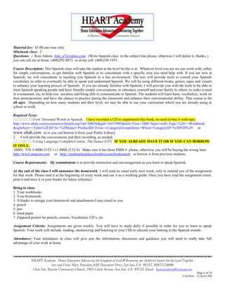 Material fee: $5.00 one time only
Minimum class: 2
Questions: : Rosi Adams dale_a7@yahoo.com (Write Spanish class in the subject line please, otherwise I will delete it, thanks, )
you can call me at home (408)292-0872 or at my cell (408)230-1953.

Course Description: This Spanish class will take the student at the level he/she is at. Whatever level you are we can work with, either
for simple conversations, to get familiar with Spanish or to concentrate with a specific area you need help with. If you are new at
Spanish, we will concentrate in teaching you Spanish in a fun environment. The text will provide tools to extend your Spanish
vocabulary in order to eventually be able to speak and understand Spanish. We will be using different books, games, tapes and visuals
to enhance your learning process of Spanish. If you are already familiar with Spanish, I will provide you with the tools to be able to
meet Spanish speaking people and have friendly simple conversations, to introduce yourself and your family to others, to order a meal
in a restaurant, etc, to help you socialize and being able to communicate in Spanish. The students will learn basic vocabulary, work on
their pronunciation, and have the chance to practice during the classroom and enhance their conversational ability. This course is for
all ages. Depending on how many students and their level, we may be able to use your curriculum which you are already using at
school or work.

Required Texts:
                                                 I have recorded a CD to supplement this book, no need to buy it with tape.
http://www.ubah.com/ecommerce/details.asp?sid=D0036&gid=18473905&title=First+1000+Span+with+Tape+%26++Workbook
&sqlwhere=+Titles%2EID+In+%28Select+ProductID+From+vCategoryGroupsItems+Where+CategoryID+%3D520%29 or
www.ubah.com in or you can borrow it from your Public Library
2. I will provide the conversations and their recording, as needed.
                                                                    IF YOU ALREADY HAVE IT OR IF YOU CAN BORROW
IT ONLY.
 ISBN: 978-1-4000-2132-1 (1-4000-2132-4) Make sure it has these ISBN # please, otherwise you will be buying the wrong item.
http://www.amazon.com or http://usedmarketplace.borders.com/booksearch or borrow it from previous students.

Course Requirements: My commitment is to provide instruction and encouragement as you learn to speak Spanish.

At the end of the class I will announce the homework. I will send an email early next week, only to remind you of the assignment
for that week. Please read it at the beginning of every week and use it as a working guide. Once you have read the assignment email,
print it and store it in your binder for future reference.

Bring to class:
1. Your workbooks
2. Your homework
3. A binder to storage your homework and attachments I may email to you
4. pencil
5. pen
6. lined paper
7. Zippered pocket for pencils, erasers, Vocabulary CD‗s, etc.

Assignment Criteria: Assignments are given weekly. You will have to study daily if possible in order for you to learn to speak
Spanish. Your work will include, reading, memorizing and listening to your CDs to educate your hearing to the Spanish sounds.

Attendance: Your attendance in class will give you the information, discussion and guidance you will need to really take full
advantage of your work at home.

                                    

            HEART Academy - Home Educators Advancing the kingdom of God & Restoring our children’s hearts for the Lord Together
                           Jere and Crissi Allen, Founders, 650 Davenport Drive, San Jose, CA 95127, 408-712-4646
             Class Site: Bayside Community Church, 1901 Cottle Avenue, San Jose, CA 95125, Email: heartacademy@comcast.net
                                                                                                                                Page 6 of 34
                                                                                                                      3/14/2010 12:36:55 PM
 