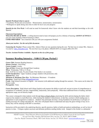 Spanish Workload (what to expect)
• Vocabulary Words and conversations – Memorization, memorization, memorization.
• Willingness to speak during class time in order for me to see your progress

Spanish for the First Week: I will send an email for homework when I know who the students are and their knowledge so far with
Spanish.

Classroom Expectations:
WILLING HEART & MIND – a willing heart & mind to learn will prepare you for a lifetime of learning.-LISTEN ACTIVELY –
you can‗t learn anything without listening to others.
COME PREPARED – have materials with you with your assignments finished.

About your teacher: See the end of this document.

Contacting the Teacher: Please contact Mrs. Adams if there are any questions during the year. The best way to contact Mrs. Adams is
via email at dale_a7@yahoo.com. The next best way is by phone (408)292-0872 or if urgent (408) 230-1953

Teacher Assistant Position Available: Depends on the size of the group.


Summer Reading Intensive – 9:00-11:30 pm, Period 1
Course Title: Summer Reading Intensive
Mentor-Teacher: Gail Efting
Course Length: 6 weeks
Type of Class: Group class through Heart Academy
When: Wednesday, 9:00 to 11:30 am
Cost: $120 for six weeks, No price breaks if the family is on vacation.
Credit Classification: Upper Academy younger students with permission, only
Material Fee: none
Minimum & Maximum Class Size: No Minimum, Maximum – 18 students
Questions: Email Gail Efting eftinggail@aol.com
Credit: High School Literature or English – one semester (with additional reading through the summer). This course can be taken for
Honors credit.
Prerequisite: None

Course Description: High School and College English work requires the ability to read well, not just in terms of comprehension or
recognition of vocabulary, but also, inspectionally, analytically, and syntopically. Often these additional forms of reading, and their
appropriate usage, are not directly taught.

This course is designed to help students work through How to Read a Book, practicing the skills and developing the habits which
empower the students to read effectively, while training the students in discernment, so that they can know which reading type is
appropriate to each assignment or endeavor. Students who participate develop a strong foundation for proficiency in all types of
reading necessary for college and adult life. This class will prepare them to understand and enjoy the great writings of any era in
history they will be studying at HEART or elsewhere.

Instruction will be provided in the underlying theories, specific practices, habits to build and analysis methodology, as well as lots of
practice in class. Critiques explain successes and delineate problems needing further work. Integral to this format is a substantial
                                    

            HEART Academy - Home Educators Advancing the kingdom of God & Restoring our children’s hearts for the Lord Together
                           Jere and Crissi Allen, Founders, 650 Davenport Drive, San Jose, CA 95127, 408-712-4646
             Class Site: Bayside Community Church, 1901 Cottle Avenue, San Jose, CA 95125, Email: heartacademy@comcast.net
                                                                                                                                Page 7 of 34
                                                                                                                      3/14/2010 12:36:55 PM
 