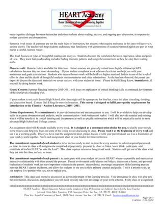 meta-cognitive dialogue between the teacher and other students about reading, in class, and ongoing peer discussion, in response to
student questions and observations.

Sentence level issues of grammar are not the main focus of instruction, but students who require assistance in this area will receive it,
as time allows. The teacher will help students understand that familiarity with conventions of standard written English are part of what
marks a careful, learned reader.

This level focuses on types of thoughtful reading and analysis. Students discover the correlation between experience, ideas and point
of view. They learn that good reading includes finding thematic patterns and insightful connections as they develop their reading
skills.

Honors credit: Honors credit s available for this class. Honors courses are generally valued more highly in transcript GPA
calculations because they are more demanding. If your student completes work at honors levels we can help you with your
assessment and grade calculations. Students who request honors work will be held to a higher standard, both in terms of the level of
effort in class and the depth of thoughtful analysis in commentaries and other submissions. As the teacher of record, the parent can
expect to discuss the ideas and materials we cover in class, with your student at home. Please let Gail Efting know, immediately, if
you will be doing honors work.

Course Content: Summer Reading Intensive 2010-2011, will focus on application of critical thinking skills to continued development
of the four levels of reading well.

If your student is not yet in Junior High School, this class might still be appropriate for him/her, since this class is reading, thinking,
and discussion based. Contact Gail Efting for more information. This course is designed to fulfill prerequisite requirements for
Introduction to the Classics – Ancient Literature, 2010 – 2011.

Course Requirements: My commitment is to provide instruction and encouragement to you. I will be available to help you develop
skills in accurate observation and analysis, and in communication - both written and verbal. I will also provide material and training
which will be beneficial in critical thinking and discernment as well as specific information which will be practically useful in more
advanced High School and College courses.

An assignment sheet will be made available every week. It is designed as a communication device for you, to clarify your weekly
work process and help you focus on some of the issues we are discussing in class. Please read it at the beginning of every week and
use it as a working guide. Once you have read the assignment sheet, please discuss it with your parent(s) and use it as a foundation of
your weekly work together. Store each assignment sheet in your binder for future reference.

The commitment requested of each student is to be in class ready to start on time for every session, to submit required paperwork
on time, to come to class with assignments completed appropriately, prepared to observe, listen, learn, think, participate, and
contribute at his/her BEST ―as unto the Lord‖. This class requires extensive thought and work. Students will get out of the class what
they put into the class, no less, no more.

The commitment requested of each parent is to participate with your student in class at HEART whenever possible and maintain an
interactive relationship with them around the process. Parent involvement in the classes on Fridays, discussion at home, and personal
evaluation of students' work are very important to maintain the parent / student bond, encourage integration of the learning process
between HEART classes and home, and allow the students to see you as their primary counsel and guide. This is a priority to us, as
our purpose is to partner with you, not to replace you.

Attendance: This class uses intensive discussion as a principle tenant of the learning process. Your attendance in class will give you
the information, discussion, and guidance you will need to really take full advantage of your work at home. Every class or assignment
                                    

             HEART Academy - Home Educators Advancing the kingdom of God & Restoring our children’s hearts for the Lord Together
                            Jere and Crissi Allen, Founders, 650 Davenport Drive, San Jose, CA 95127, 408-712-4646
              Class Site: Bayside Community Church, 1901 Cottle Avenue, San Jose, CA 95125, Email: heartacademy@comcast.net
                                                                                                                                   Page 8 of 34
                                                                                                                         3/14/2010 12:36:55 PM
 