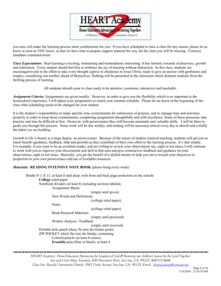you miss will make the learning process more cumbersome for you. If you have scheduled to miss a class for any reason, please let us
know as soon as YOU know, so that we have time to prepare support material for you, for the class you will be missing. Courtesy
mandates communication.

Class Expectations: Real learning is exciting, stimulating and tremendously interesting. It has intrinsic rewards of discovery, growth
and realization. Every student should feel free to embrace the joy of learning without distraction. In this class, students are
encouraged to put in the effort to take every thought captive to obedience in Jesus Christ, ready to give an answer with gentleness and
respect, considering one another ahead of themselves. Nothing will be permitted in the classroom which distracts students from the
thrilling process of learning.

                     All students should come to class ready to be attentive, courteous, interactive and teachable.

Assignment Criteria: Assignments are given weekly. However, in order to give you the flexibility which is so important to the
homeschool experience, I will adjust your assignments to match your summer schedule. Please let me know at the beginning of the
class what scheduling needs to be changed for your student.

It is the student‘s responsibility to make specific time commitments for submission of projects, and to manage time and activities
properly in order to keep those commitments, completing assignments thoughtfully and with excellence. Some of these processes take
practice and may be difficult at first. However, with perseverance they will become automatic and valuable skills. I will be there to
guide you through this process. Some work will be due weekly, and reading will be necessary almost every day to absorb and solidify
the habits we are building.

Growth in life is based, to a large degree, on perseverance. Because of the nature of student centered teaching, students will get just as
much benefit (guidance, feedback, help and growth) as they contribute of their own effort to the learning process. It‘s that simple.
For example, if you want to be an excellent reader, and are willing to review your observations say, eight or ten times, I will continue
to work with you to improve your discernment and skill in that area and give constructive feedback and guidance on your
observations, eight or ten times. Basically, you get the benefit of a skilled mentor to help you move toward your objectives in
proportion to your own perseverance and use of available resources.

Materials: READING INTENSIVE NOTE BOOK (please bring every week)

         Binder 8 ½ X 11, at least 1 inch deep, with front and back page protectors on the outside
                  College ruled paper
                  Notebook dividers (at least 6) including sections labeled;
                           Assignment Sheets
                                                       (empty until given)
                           New Words and Definitions
                                                       (college ruled paper)
                           Notes
                                                       (college ruled paper)
                           Book Research Materials
                                                       (empty until procured)
                           Written Analysis / Feedback
                                                       (empty until received)
                  Portable hole punch (these fit onto the binder posts)
                  ZIP POCKET which fits into the binder, containing
                           Colored pencils (at least 8 colors)
                           Erasable pens (blue or black), at least 4
                                    

            HEART Academy - Home Educators Advancing the kingdom of God & Restoring our children’s hearts for the Lord Together
                           Jere and Crissi Allen, Founders, 650 Davenport Drive, San Jose, CA 95127, 408-712-4646
             Class Site: Bayside Community Church, 1901 Cottle Avenue, San Jose, CA 95125, Email: heartacademy@comcast.net
                                                                                                                                Page 9 of 34
                                                                                                                      3/14/2010 12:36:55 PM
 