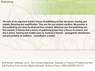 Publishing
BHASKAR, Michael, 2013. The Content Machine: Towards a Theory of Publishing from
the Printing Press to the Digital Network. Anthem Press. ISBN 9780857281111.
The core of my argument builds a theory of publishing on four key terms: framing and
models, filetering and amplification. They are the real content machine. My premise is
that publishing can never be divorced from content. Wherever you find publishing you
find content. It follows that a theory of publishing grows from a theory of content, and
this is where framing and models come in. Content is framed – packaged for distribution
and presented to an audience - according to a model.
 