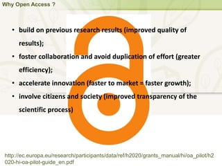 Why Open Access ?
http://ec.europa.eu/research/participants/data/ref/h2020/grants_manual/hi/oa_pilot/h2
020-hi-oa-pilot-guide_en.pdf
• build on previous research results (improved quality of
results);
• foster collaboration and avoid duplication of effort (greater
efficiency);
• accelerate innovation (faster to market = faster growth);
• involve citizens and society (improved transparency of the
scientific process)
 