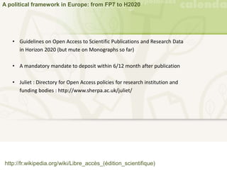 A political framework in Europe: from FP7 to H2020
http://fr.wikipedia.org/wiki/Libre_accès_(édition_scientifique)
• Guidelines on Open Access to Scientific Publications and Research Data
in Horizon 2020 (but mute on Monographs so far)
• A mandatory mandate to deposit within 6/12 month after publication
• Juliet : Directory for Open Access policies for research institution and
funding bodies : http://www.sherpa.ac.uk/juliet/
 
