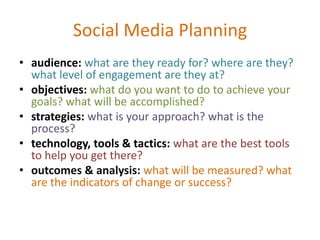 Social Media Planning
• audience: what are they ready for? where are they?
what level of engagement are they at?
• objectives: what do you want to do to achieve your
goals? what will be accomplished?
• strategies: what is your approach? what is the
process?
• technology, tools & tactics: what are the best tools
to help you get there?
• outcomes & analysis: what will be measured? what
are the indicators of change or success?
 