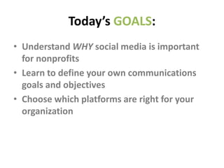 Today’s GOALS:
• Understand WHY social media is important
for nonprofits
• Learn to define your own communications
goals and objectives
• Choose which platforms are right for your
organization
 