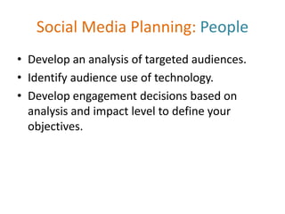 Social Media Planning: People
• Develop an analysis of targeted audiences.
• Identify audience use of technology.
• Develop engagement decisions based on
analysis and impact level to define your
objectives.
 