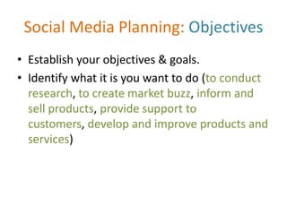 Social Media Planning: Objectives
• Establish your objectives & goals.
• Identify what it is you want to do (to conduct
research, to create market buzz, inform and
sell products, provide support to
customers, develop and improve products and
services)
 