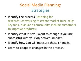 Social Media Planning:
Strategies
• Identify the process (listening for
research, conversing to create market buzz, rally
key fans, nurture a community, include customers
to improve products)
• Identify what it is you want to change if you are
successful with your objectives--impact.
• Identify how you will measure these changes.
• Learn to adapt to changes in the process.
 