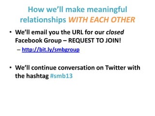 How we’ll make meaningful
relationships WITH EACH OTHER
• We’ll email you the URL for our closed
Facebook Group – REQUEST TO JOIN!
– http://bit.ly/smbgroup
• We’ll continue conversation on Twitter with
the hashtag #smb13
 