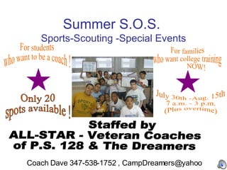 Summer S.O.S.  Sports-Scouting -Special Events For students  who want to be a coach ! For families  who want college training NOW! Staffed by  ALL-STAR - Veteran Coaches  of P.S. 128 & The Dreamers Only 20  spots available ! July 30th -Aug. 15th  7 a.m. - 3 p.m.  (Plus overtime) Coach Dave 347-538-1752 , CampDreamers@yahoo 