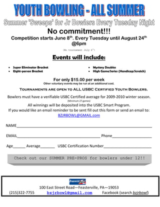 No commitment!!!
     Competition starts June 8th. Every Tuesday until August 24th
                                @6pm
                                                             th
                                        (No tournament July 6 )


                                Events will include:
 •   Super Eliminator Bracket                               •   Mystery Doubles
 •   Eight-person Bracket                                   •   High Game/Series (Handicap/Scratch)

                                For only $15.00 per week
                         Other voluntary events may be run at an additional cost.

         Tournaments are open to ALL USBC Certified Youth Bowlers.

 Bowlers must have a verifiable USBC Certified average for 2009‐2010 winter season. 
                                    (Minimum 27 games) 
            All winnings will be deposited into the USBC Smart Program. 
 If you would like an email reminder to be sent fill out this form or send an email to: 
                               BZJRBOWL@GMAIL.com 
                                             
NAME_________________________________________________________________ 
                                             
EMAIL________________________________________ Phone___________________     
                                             
Age______ Average_______   USBC Certification Number_______________________ 
                                             
      Check out our SUMMER PRE-PROS for bowlers under 12!!

                                                     
                                                     


                    100 East Street Road—Feasterville, PA—19053 
  (215)322‐7755         bzjrbowl@gmail.com              Facebook (search bzjrbowl)
 