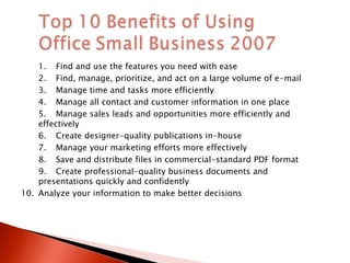 1. Find and use the features you need with ease 2. Find, manage, prioritize, and act on a large volume of e-mail 3. Manage time and tasks more efficiently 4. Manage all contact and customer information in one place 5. Manage sales leads and opportunities more efficiently and effectively 6. Create designer-quality publications in-house 7. Manage your marketing efforts more effectively 8. Save and distribute files in commercial-standard PDF format 9. Create professional-quality business documents and presentations quickly and confidently 10. Analyze your information to make better decisions 