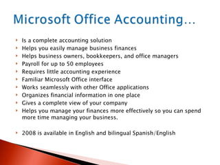 Is a complete accounting solution  Helps you easily manage business finances Helps business owners, bookkeepers, and office managers Payroll for up to 50 employees Requires little accounting experience Familiar Microsoft Office interface Works seamlessly with other Office applications Organizes financial information in one place Gives a complete view of your company Helps you manage your finances more effectively so you can spend more time managing your business. 2008 is available in English and bilingual Spanish/English 