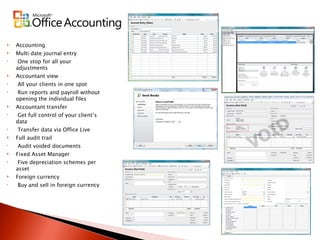 Accounting Multi date journal entry One stop for all your adjustments Accountant view All your clients in one spot Run reports and payroll without opening the individual files Accountant transfer Get full control of your client’s data Transfer data via Office Live Full audit trail Audit voided documents Fixed Asset Manager Five depreciation schemes per asset  Foreign currency Buy and sell in foreign currency 