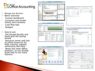 Manage your Business Better overview Custom dashboard Customer and vendor history and summary Cash flow tool Budgets Easy to use Get Started Quickly and Easily with the startup wizard Resource center with link to online resources for help, training, support, community and more Works like other Office products, so you already know how to use many features 