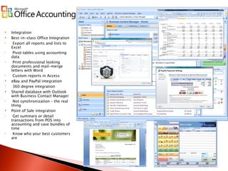 Integration Best-in-class Office Integration Export all reports and lists to Excel Pivot tables using accounting data  Print professional looking documents and mail-merge letters with Word Custom reports in Access eBay and PayPal integration 360 degree integration Shared database with Outlook with Business Contact Manager Not synchronization – the real thing Point of Sale integration Get summary or detail transactions from POS into accounting and save bundles of time Know who your best customers are 