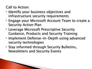 Call to Action:  Identify your business objectives and infrastructure security requirements  Engage your Microsoft Account Team to create a Security Action Plan  Leverage Microsoft Prescriptive Security Guidance, Products and Security Training  Implement Defense-in-Depth using advanced security technologies  Stay informed through Security Bulletins, Newsletters and Security Events   