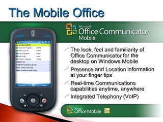 The look, feel and familiarity of  Office Communicator  for the desktop on Windows Mobile Presence  and  Location  information at your finger tips Real-time Communications  capabilities anytime, anywhere Integrated Telephony  (VoIP) The Mobile Office 