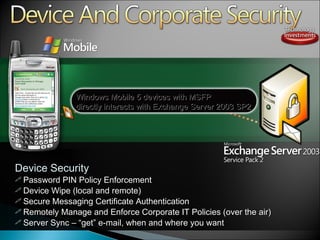 Device Security Password PIN Policy Enforcement Device Wipe (local and remote) Secure Messaging Certificate Authentication Remotely Manage and Enforce Corporate IT Policies (over the air) Server Sync  –   “ get ”  e-mail, when and where you want  Windows Mobile 5 devices with MSFP  directly interacts with Exchange Server 2003 SP2 