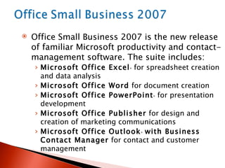 Office Small Business 2007 is the new release of familiar Microsoft productivity and contact-management software. The suite includes: Microsoft Office Excel ®  for spreadsheet creation and data analysis Microsoft Office Word  for document creation Microsoft Office PowerPoint ®  for presentation development Microsoft Office Publisher  for design and creation of marketing communications Microsoft Office Outlook ®   with Business Contact Manager  for contact and customer management  