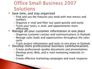 Save time, and stay organized Find and use the features you need with new menus and toolbars Organize e-mail and filter out spam quickly and easily Track your tasks, e-mail, and appointments more effectively Manage all your customer information in one place  Organize customer contact and communications in Outlook Manage sales leads and opportunities throughout the sales cycle Track project information and tasks in one place in Outlook Develop more professional business communications Create professional-quality documents and presentations Develop print, Web, and e-mail marketing materials in-house Create effective marketing campaigns and track response 