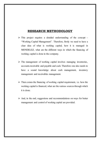 RESEARCH METHODOLOGY
 This project requires a detailed understanding of the concept –
“Working Capital Management”. Therefore, firstly we need to have a
clear idea of what is working capital, how it is managed in
MONDELEZ, what are the different ways in which the financing of
working capital is done in the company.
 The management of working capital involves managing inventories,
accounts receivable and payable and cash. Therefore one also needs to
have a sound knowledge about cash management, inventory
management and receivables management.
 Then comes the financing of working capital requirement, i.e. how the
working capital is financed, what are the various sources through which
it is done.
 And, in the end, suggestions and recommendations on ways for better
management and control of working capital are provided.
 