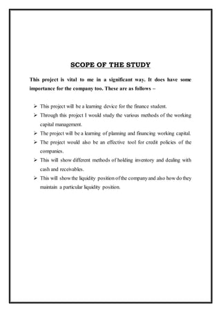 SCOPE OF THE STUDY
This project is vital to me in a significant way. It does have some
importance for the company too. These are as follows –
 This project will be a learning device for the finance student.
 Through this project I would study the various methods of the working
capital management.
 The project will be a learning of planning and financing working capital.
 The project would also be an effective tool for credit policies of the
companies.
 This will show different methods of holding inventory and dealing with
cash and receivables.
 This will showthe liquidity position ofthe companyand also how do they
maintain a particular liquidity position.
 