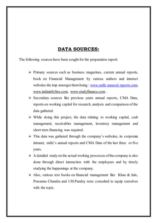 DATA SOURCES:
The following sources have been sought for the preparation report:
 Primary sources such as business magazines, current annual reports,
book on Financial Management by various authors and internet
websites the imp amongst them being : www.mdlz annuval reports.com,
www.indiainfoline.com, www.studyfinance.com .
 Secondary sources like previous years annual reports, CMA Data,
reports on working capital for research, analysis and comparison of the
data gathered.
 While doing this project, the data relating to working capital, cash
management, receivables management, inventory management and
short term financing was required.
 This data was gathered through the company’s websites, its corporate
intranet, mdlz’s annual reports and CMA Data of the last three or five
years.
 A detailed studyon the actual working processes ofthecompany is also
done through direct interaction with the employees and by timely
studying the happenings at the company.
 Also, various text books on financial management like Khan & Jain,
Prasanna Chandra and I.M.Pandey were consulted to equip ourselves
with the topic.
 