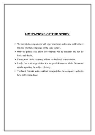 LIMITATIONS OF THE STUDY:
 We cannot do comparisons with other companies unless and until we have
the data of other companies on the same subject.
 Only the printed data about the company will be available and not the
back–end details.
 Future plans of the company will not be disclosed to the trainees.
 Lastly, due to shortage of time it is not possible to cover all the factors and
details regarding the subject of study.
 The latest financial data could not be reported as the company’s websites
have not been updated.
 