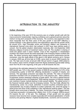 INTRODUCTION TO THE INDUSTRY
Indian Economy
In the beginning of the year 2010 the economy was on a higher growth path with the
macro-economic fundamentals inspiring confidence and a general optimism about the
medium to long term prospects of the economy. The economy was expected to slow
down marginally from the three years of 9% plus growth in real GDP reflecting a
cyclical downturn in the global economy and expectations were that the growth would
be around 8.5%. High Chocolate prices and domestic inflation and worsening of
international financial crisis which had surfaced in 2007 have been definite areas of
concern. But the global situation deteriorated massively after mid-September 2008
following collapse of series of investment banks in the US. This resulted in choking of
credit and global crash in stock markets. Crisis of this magnitude in industrialized
countries has impact around the world especially in the emerging market countries like
India. The Indian economy which started with a strong economic performance lost the
momentum once the ripple effects of the gloom in the global economy set in. Sensex
in January 2008 was all time high at 21206, came down to around 9000 towards the
end. The high cost of crude oil around US$ 150 per barrel in August, 2008 added to
the country’s woes interms of higher import bill. Rupee weakened against dollar sliding
down from Rs.39 in the beginning of the year to Rs.48 towards the end.
According to the estimates released by Central Statistical Organisation (CSO) the real
GDP growth was 7.6% in the second quarter of 2008-09 as compared to 9.3% of the
corresponding quarter of 2007-08, reflecting deceleration in growth of industry and
services. The agricultural production was below the estimate. The index of industrial
production recorded 3.9% as compared to 9.2% in the previous year. India’s balance
of payments position witnessed widening of trade deficit. The crisis in global financial
markets deepened since mid September, 2008 exerting pressure on financial markets
and crashing of equity markets leading to wide spread volatility. The global turmoil in
the financial markets spilled over the emerging markets. This has finally affected the
manufacturing sector. As a result, authorities in several countries embarked upon an
unprecedented way of policy initiatives to contain systematic risk, arrest the plunge in
asset prices and shore of the confidence in the international banking system. This has
brought about some level of stability. The Indian Government has not lagged behind.
It has been successful in bringing down inflation from 12.9% in August, 2008 to around
6% towards the end of the year. The challenges of high growth and now global
recession have become more complex especially with increased globalization of world
economy and growing influence of global developments, economic and no economic.
 